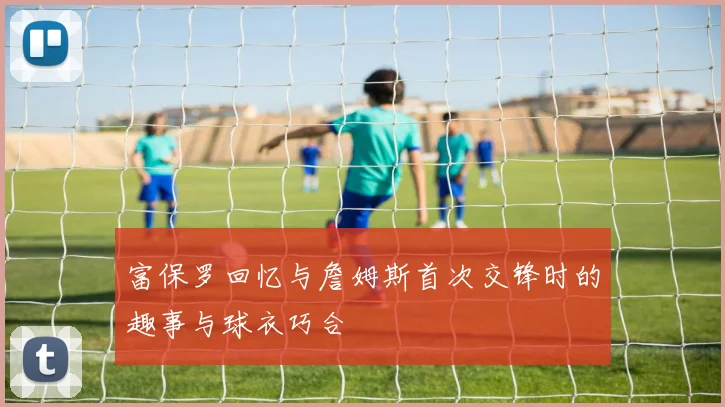 富保罗回忆与詹姆斯首次交锋时的趣事与球衣巧合