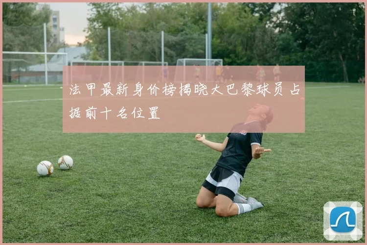 法甲最新身价榜揭晓大巴黎球员占据前十名位置
