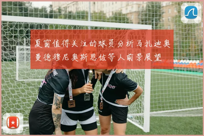 夏窗值得关注的球员分析马扎迪奥曼德穆尼奥斯恩佐等人前景展望