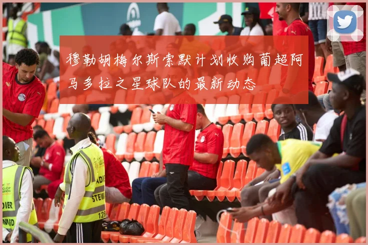 穆勒胡梅尔斯索默计划收购葡超阿马多拉之星球队的最新动态
