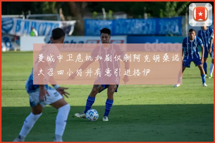 曼城中卫危机加剧仅剩阿克胡桑诺夫召回小将并有意引进格伊