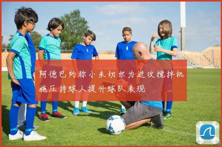 阿德巴约称小米切尔为进攻搅拌机施压持球人提升球队表现