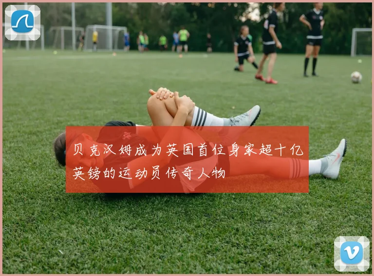 贝克汉姆成为英国首位身家超十亿英镑的运动员传奇人物