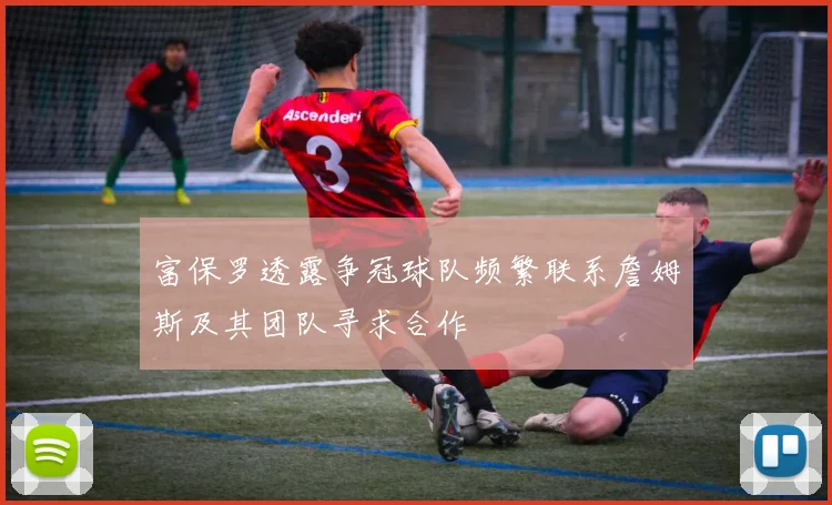 富保罗透露争冠球队频繁联系詹姆斯及其团队寻求合作