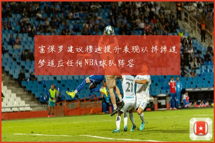 富保罗建议穆迪提升表现以挤掉追梦适应任何NBA球队阵容