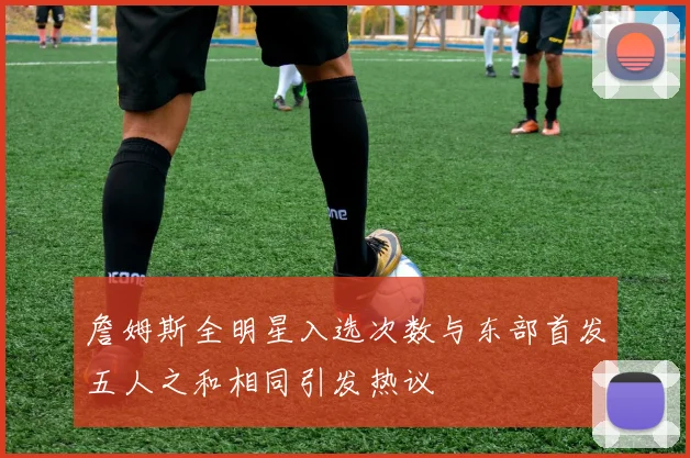 詹姆斯全明星入选次数与东部首发五人之和相同引发热议