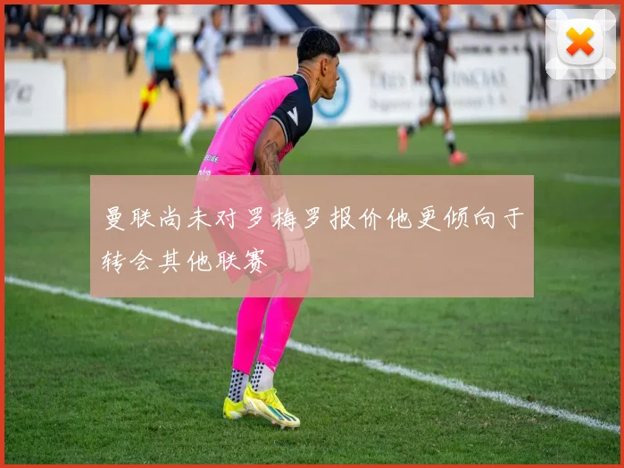 曼联尚未对罗梅罗报价他更倾向于转会其他联赛