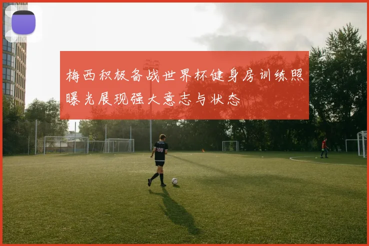 梅西积极备战世界杯健身房训练照曝光展现强大意志与状态
