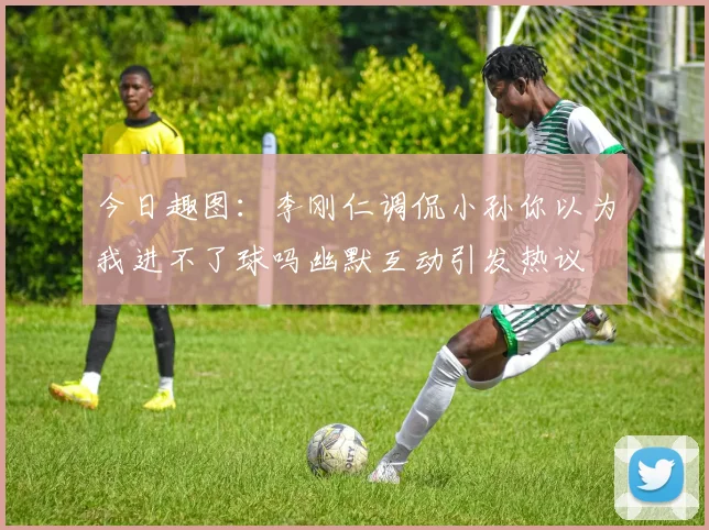今日趣图：李刚仁调侃小孙你以为我进不了球吗幽默互动引发热议