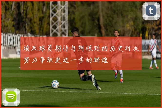 埃及球员期待与阿根廷的历史对决努力争取更进一步的辉煌