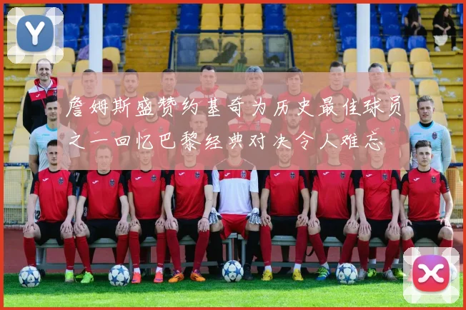 詹姆斯盛赞约基奇为历史最佳球员之一回忆巴黎经典对决令人难忘