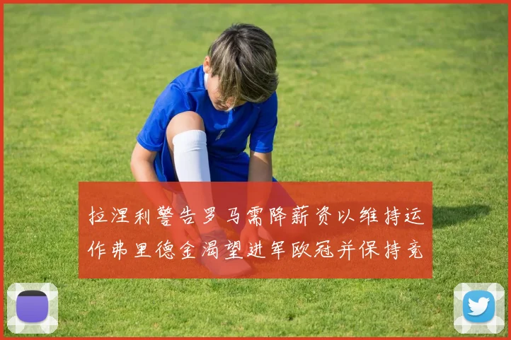 拉涅利警告罗马需降薪资以维持运作弗里德金渴望进军欧冠并保持竞争力