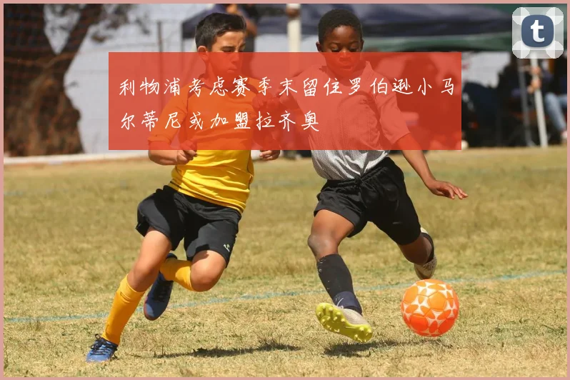 利物浦考虑赛季末留住罗伯逊小马尔蒂尼或加盟拉齐奥