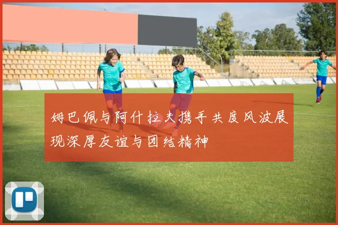 姆巴佩与阿什拉夫携手共度风波展现深厚友谊与团结精神