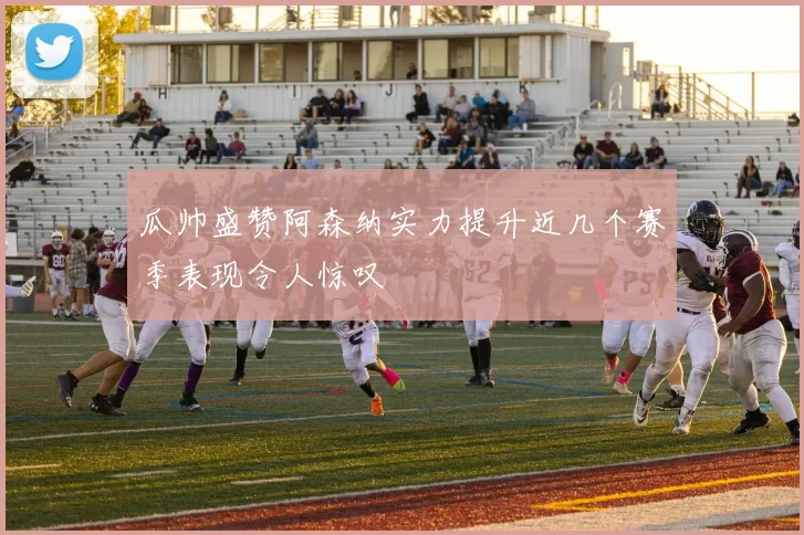 瓜帅盛赞阿森纳实力提升近几个赛季表现令人惊叹