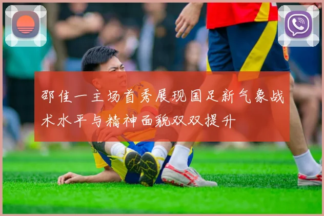 邵佳一主场首秀展现国足新气象战术水平与精神面貌双双提升