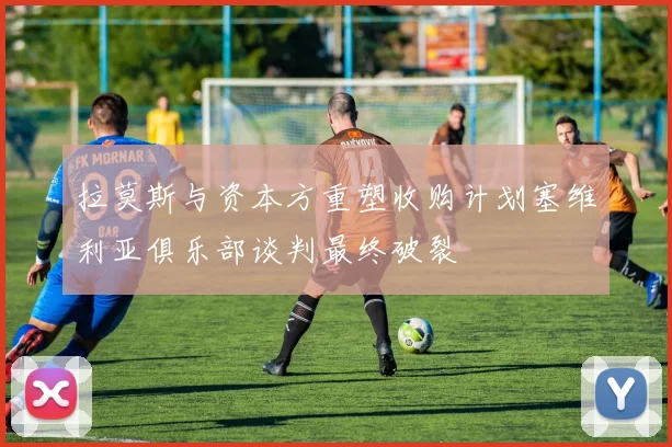 拉莫斯与资本方重塑收购计划塞维利亚俱乐部谈判最终破裂
