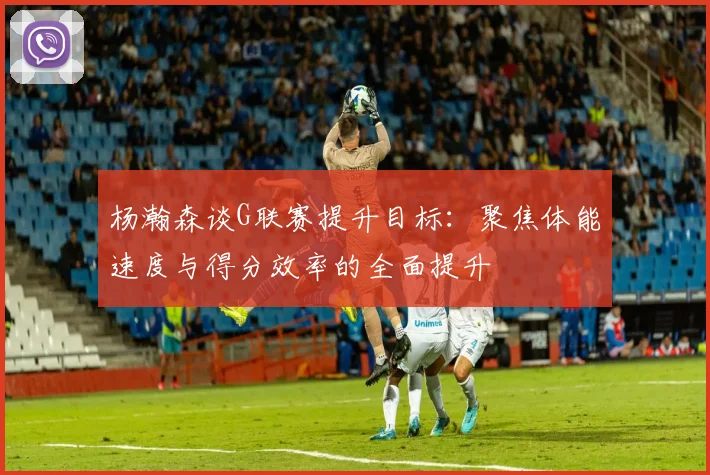 杨瀚森谈G联赛提升目标：聚焦体能速度与得分效率的全面提升