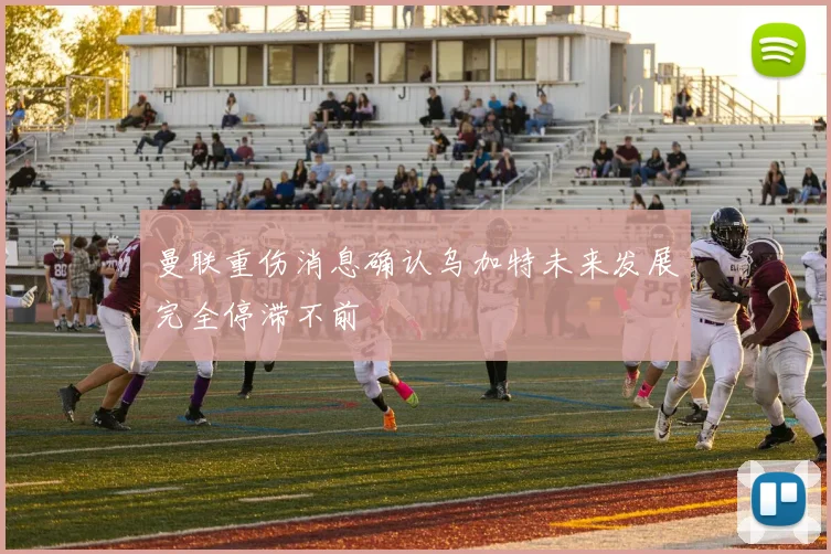 曼联重伤消息确认乌加特未来发展完全停滞不前
