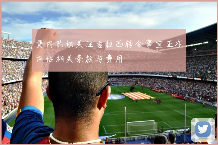 费内巴切关注吉拉西转会事宜正在评估相关条款与费用