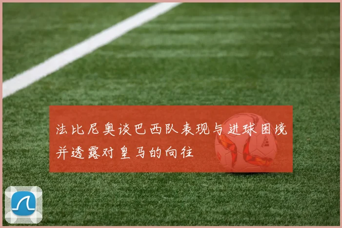 法比尼奥谈巴西队表现与进球困境并透露对皇马的向往