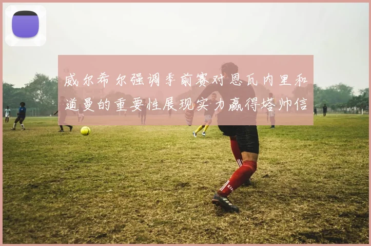威尔希尔强调季前赛对恩瓦内里和道曼的重要性展现实力赢得塔帅信任
