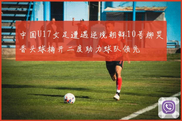 中国U17女足遭遇逆境朝鲜10号柳炅香头球梅开二度助力球队领先