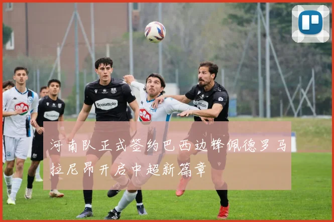 河南队正式签约巴西边锋佩德罗马拉尼昂开启中超新篇章