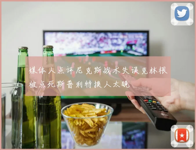 媒体人点评尼克斯战术失误克林根被点死斯普利特换人太晚